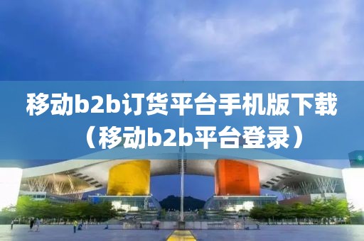 移动b2b订货平台手机版下载（移动b2b平台登录）